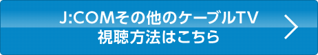 J:COMその他のケーブルTV視聴方法はこちら