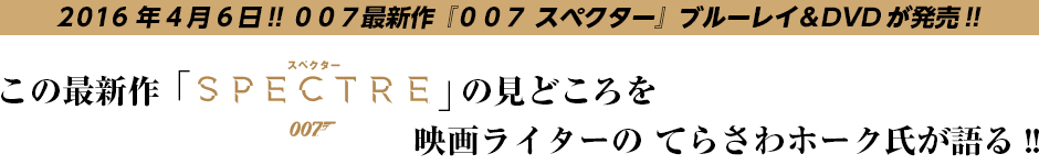 2016年4月6日!! ００７最新作『００７ スペクター』ブルーレイ＆DVDが発売!! この最新作「SPECTRE」の見どころを映画ライターの てらさわホーク氏が語る!!