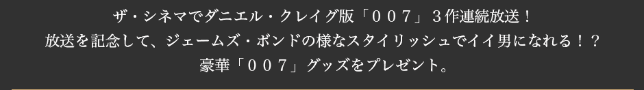 ザ・シネマでダニエル・クレイグ版「００７」３作連続放送！ 放送を記念して、ジェームズ・ボンドの様なスタイリッシュでイイ男になれる！？ 豪華「００７」グッズをプレゼント。