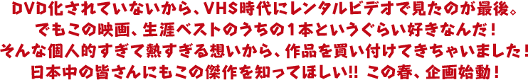 DVD化されていないから、VHS時代にレンタルビデオで見たのが最後。
でもこの映画、生涯ベストのうちの１本というぐらい好きなんだ！
そんな個人的すぎて熱すぎる想いから、作品を買い付けてきちゃいました！
日本中の皆さんにもこの傑作を知ってほしい!! この春、企画始動！