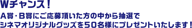 Ｗチャンス！Ａ賞・Ｂ賞にご応募頂いた方の中から抽選でシネマオリジナルグッズを５０名様にプレゼントいたします！