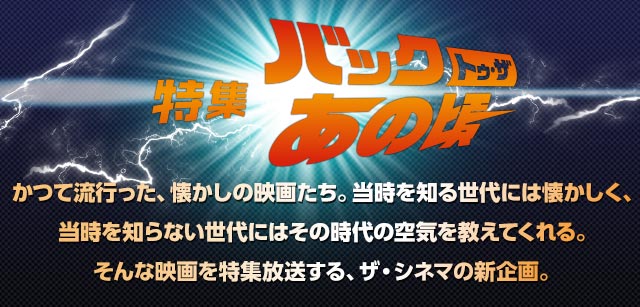 特集　バック・トゥ・ザ　あの頃　かつて流行った、懐かしの映画たち。当時を知る世代には懐かしく、当時を知らない世代にはその時代の空気を教えてくれる。そんな映画を特集放送する、ザ・シネマの準レギュラー企画。