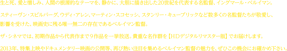 生と死、愛と憎しみ、人間の根源的なテーマを、静かに、大胆に描き出した２０世紀を代表する名監督、イングマール・ベルイマン。スティーヴン・スピルバーグ、ウディ・アレン、マーティン・スコセッシ、スタンリー・キューブリックなど数多くの名監督たちが敬愛し、影響を受けた、映画史に残る唯一無二の存在であるベルイマン監督。ザ・シネマでは、初期作品から代表作まで９作品を一挙放送。貴重な名作群を【ＨＤデジタルリマスター版】でお届けします。２０１３年、特集上映やドキュメンタリー映画の公開等、再び熱い注目を集めるベルイマン監督の魅力にを、ぜひこの機会にお確かめ下さい。