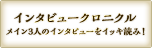 インタビュークロニクル　メイン3人のインタビューをイッキ読み！