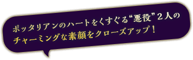 ポッタリアンのハートをくすぐる“悪役”２人のチャーミングな素顔をクローズアップ！