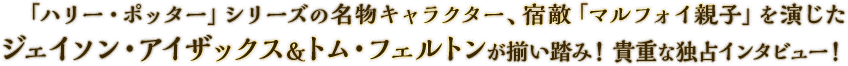 「ハリー・ポッター」シリーズの名物キャラクター、宿敵「マルフォイ親子」を演じたジェイソン・アイザックス＆トム・フェルトンが揃い踏み！貴重な独占インタビュー！