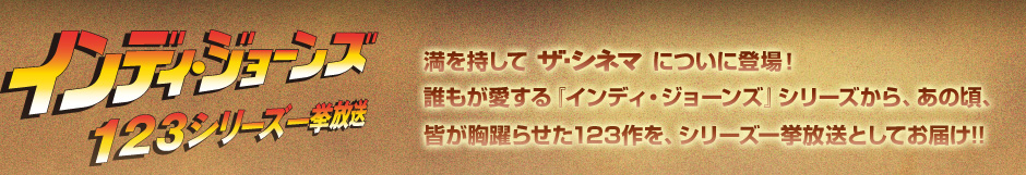 インディ・ジョーンズ １２３シリーズ一挙放送　満を持してザ・シネマについに登場！ 誰もが愛する『インディ・ジョーンズ』シリーズから、あの頃、
皆が胸躍らせた123作を、シリーズ一挙放送としてお届け!!