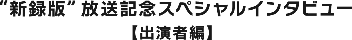 “新録版”放送記念スペシャルインタビュー【出演者編】