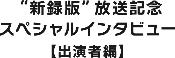 “新録版”放送記念スペシャルインタビュー【出演者編】