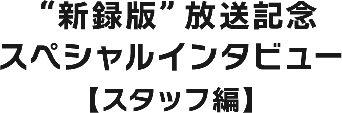 “新録版”放送記念スペシャルインタビュー【出演者編】