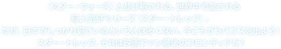 スター・トレック、それは最後のフロンティア　『スター・ウォーズ』と並び称される、世界中で愛される超人気SFシリーズ『スター・トレック』。だが、日本でしっかり見ているという人は多くない。今こそガラパゴスを出よう！スター・トレック、それは映画ファン最後のフロンティアだ！