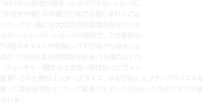 1966年に放送が始まったオリジナル・シリーズ。『宇宙大作戦』の邦題で日本でも親しまれたこのシリーズが、後に壮大な大河的展開を見せていくスター・トレック・シリーズの原点だ。この最初のTV版のキャストが結集し、1979年から始まったのがTOSの６本の映画版である。TV版のレトロ・フューチャー調から大改装（現代的にデザイン変更）された無印エンタープライズ、および後にエンタープライズAを駆って深宇宙を往く、カーク艦長やスポックらクルーたちのドラマが描かれる。