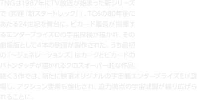 TNGは1987年にTV放送が始まった新シリーズで（邦題『新スタートレック』）、TOSの80年後にあたる24世紀を舞台に、ピカード艦長が指揮するエンタープライズDの宇宙探検が描かれ、その劇場版として４本の映画が製作された。うち最初の『〜ジェネレーションズ』はカークとピカードのバトンタッチが描かれるクロスオーバー的な作品。続く３作では、新たに映画オリジナルの宇宙艦エンタープライズEが登場し、アクション要素も強化され、迫力満点の宇宙戦闘が繰り広げられることに。