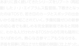 あまりに長く続いてきたシリーズをリブート（再起動）したＪ・Ｊ・エイブラムス監督版。下敷きとなったのはTOSで、若き日のカークとスポックの出会いから描き起こされていく。予備知識ゼロの新参の初心者でも楽しめる完全刷新版であると同時に、わかる人だけわかるTOSからの引用も随所にちりばめられ、熱心な古参マニアもうならせる、矛盾を見事に両立させた奇跡の映画に仕上がった。