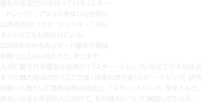 誰もが名前だけは知っている『スター・トレック』。アメリカをはじめ世界には熱狂的なファン“トレッキー”がいるということも知られている。2009年のからのリブート版から興味を持った人もいるだろう。そこまで人々に愛される理由とは何か？『スター・トレック』のどこがそれほどまでに魅力的なのか？ここでは、日本における『スター・トレック』研究の第一人者として高名な岸川靖氏に、『スター・トレック』をほとんど、あるいは全く未見の人に向けて、その魅力について解説してもらう。