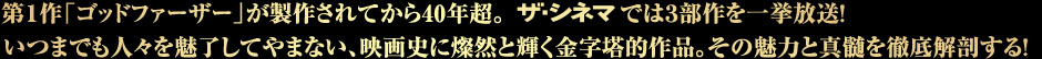 第1作『ゴッドファーザー』が製作されて40年超。ザ・シネマでは３部作を一挙特集放送！いつまでも人々を魅了してやまない、映画史に燦然と輝く金字塔的作品。その魅力と真髄を徹底解剖する！